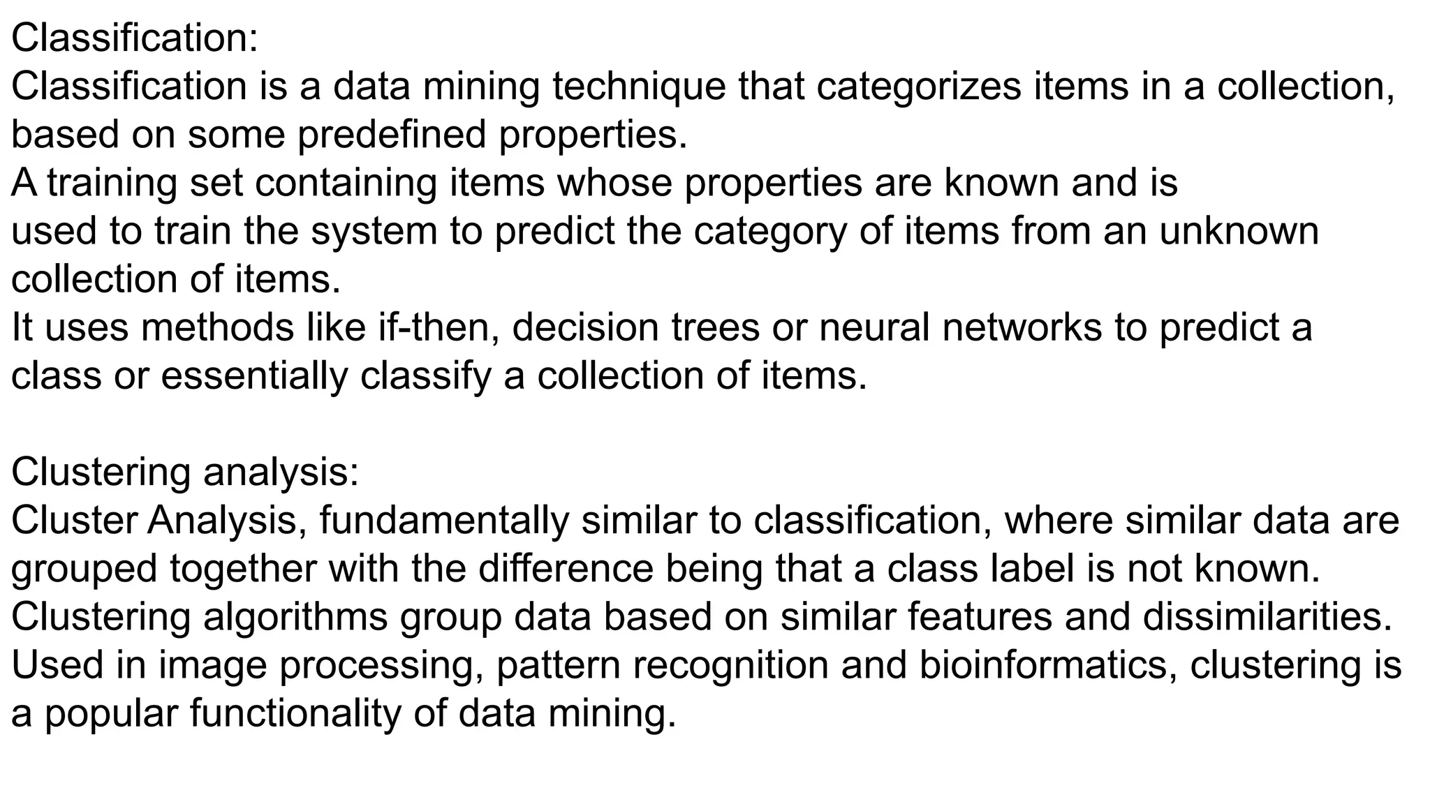 Classification:
Classification is a data mining technique that categorizes items in a collection,
based on some predefined properties.
A training set containing items whose properties are known and is
used to train the system to predict the category of items from an unknown
collection of items.
It uses methods like if-then, decision trees or neural networks to predict a
class or essentially classify a collection of items.
Clustering analysis:
Cluster Analysis, fundamentally similar to classification, where similar data are
grouped together with the difference being that a class label is not known.
Clustering algorithms group data based on similar features and dissimilarities.
Used in image processing, pattern recognition and bioinformatics, clustering is
a popular functionality of data mining.
 