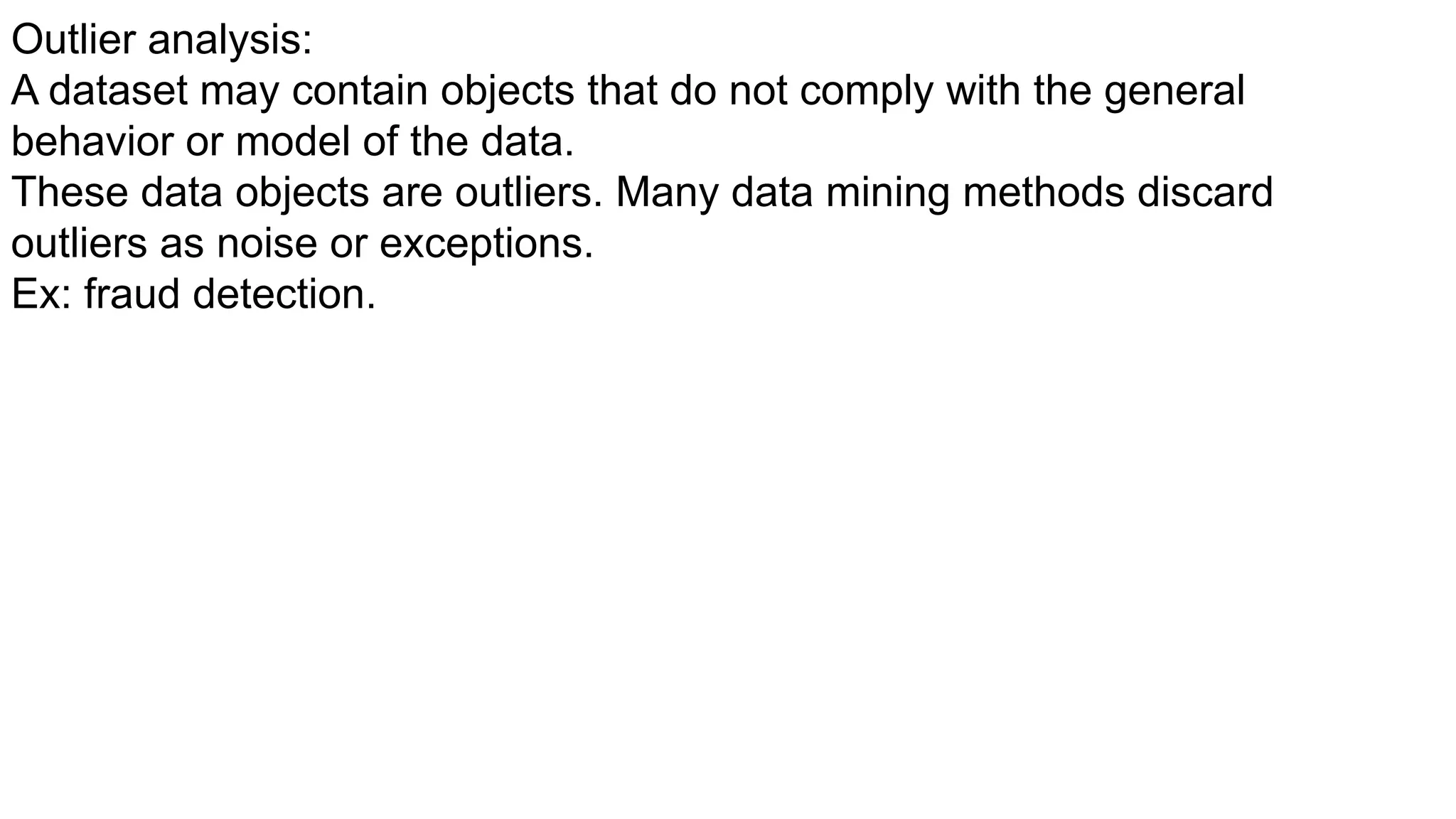 Outlier analysis:
A dataset may contain objects that do not comply with the general
behavior or model of the data.
These data objects are outliers. Many data mining methods discard
outliers as noise or exceptions.
Ex: fraud detection.
 