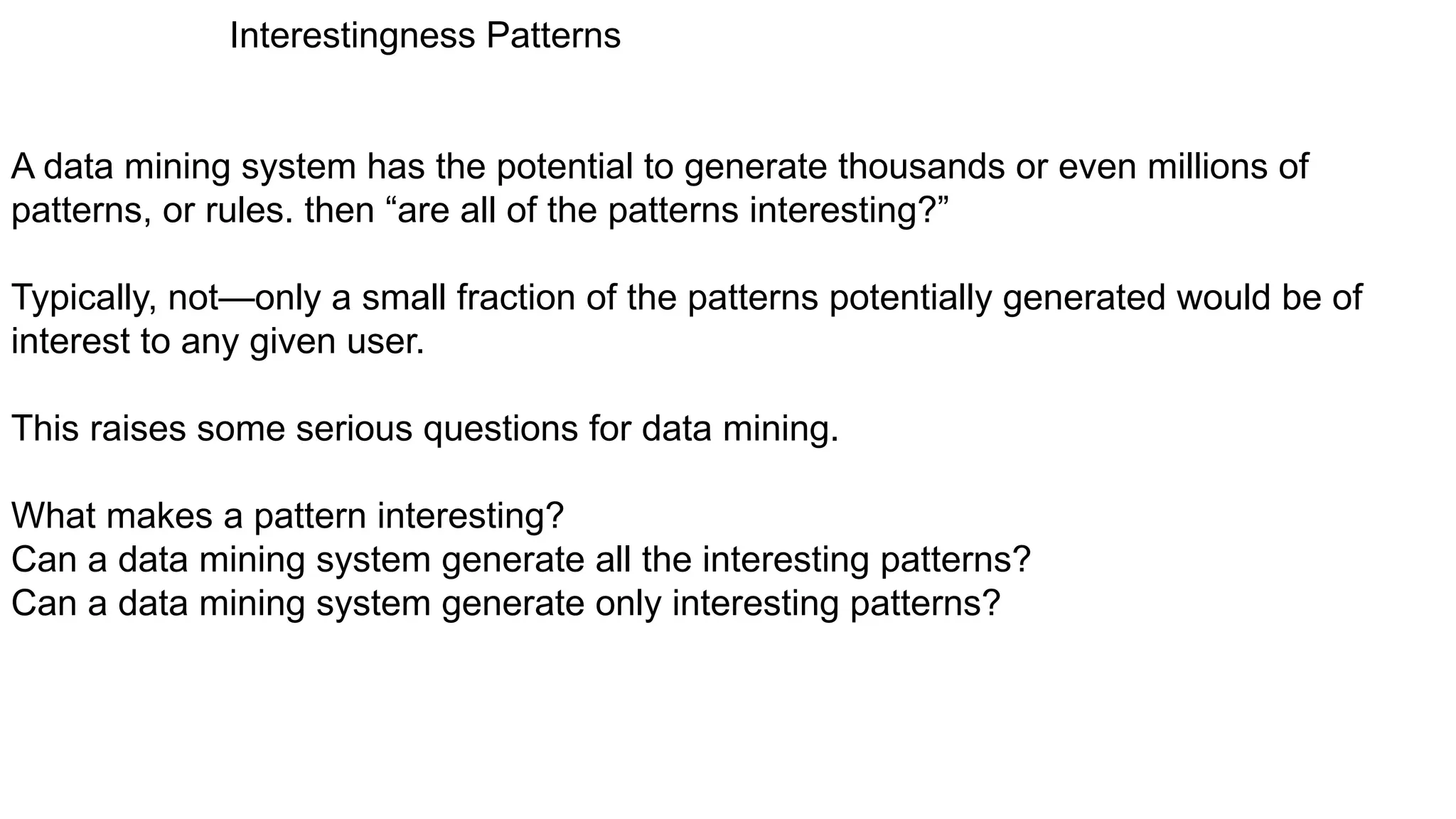 Interestingness Patterns
A data mining system has the potential to generate thousands or even millions of
patterns, or rules. then “are all of the patterns interesting?”
Typically, not—only a small fraction of the patterns potentially generated would be of
interest to any given user.
This raises some serious questions for data mining.
What makes a pattern interesting?
Can a data mining system generate all the interesting patterns?
Can a data mining system generate only interesting patterns?
 