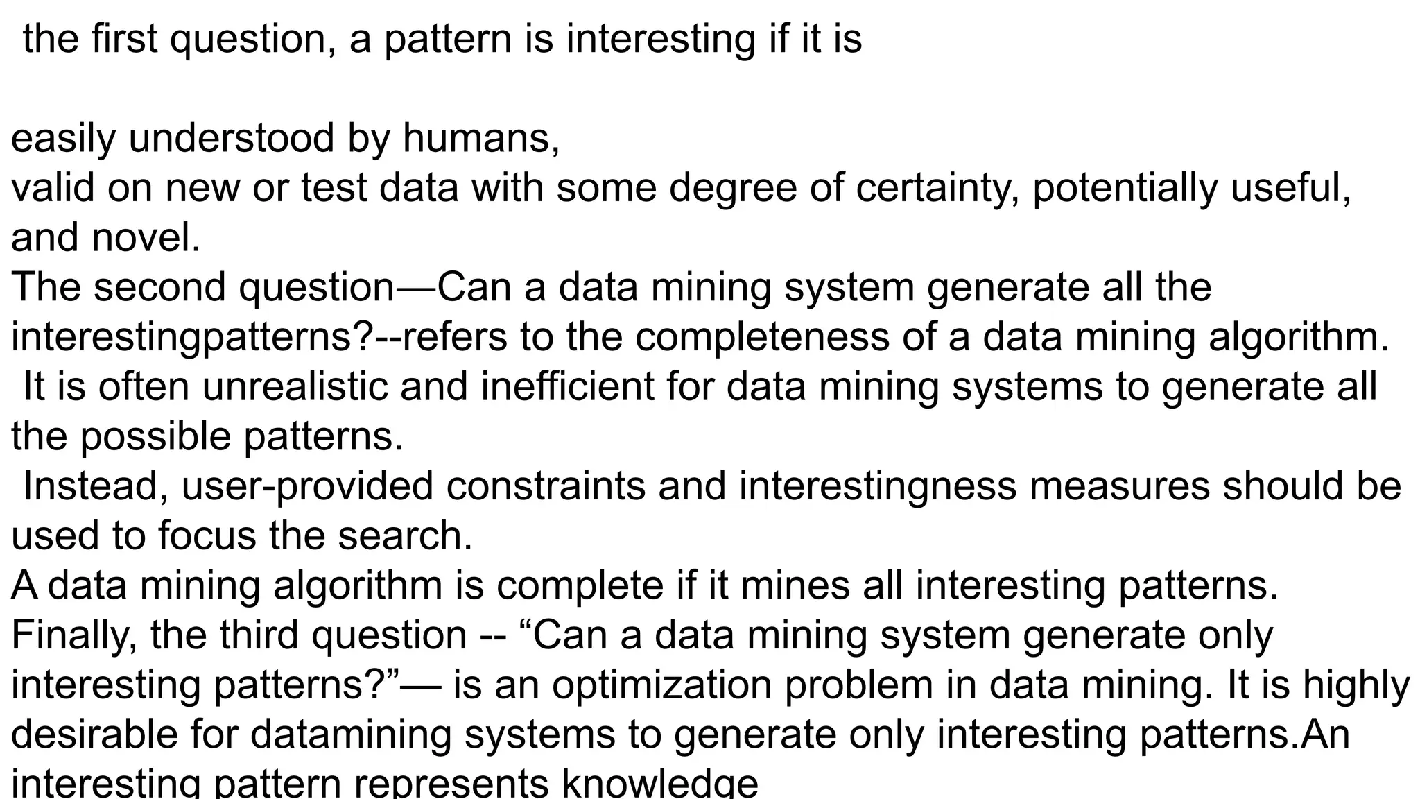 the first question, a pattern is interesting if it is
easily understood by humans,
valid on new or test data with some degree of certainty, potentially useful,
and novel.
The second question―Can a data mining system generate all the
interestingpatterns?--refers to the completeness of a data mining algorithm.
It is often unrealistic and inefficient for data mining systems to generate all
the possible patterns.
Instead, user-provided constraints and interestingness measures should be
used to focus the search.
A data mining algorithm is complete if it mines all interesting patterns.
Finally, the third question -- “Can a data mining system generate only
interesting patterns?”— is an optimization problem in data mining. It is highly
desirable for datamining systems to generate only interesting patterns.An
interesting pattern represents knowledge
 