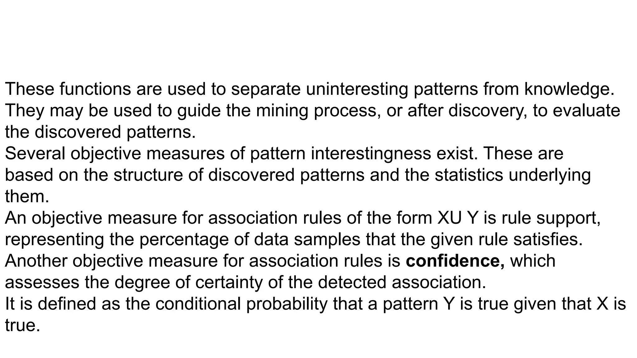 These functions are used to separate uninteresting patterns from knowledge.
They may be used to guide the mining process, or after discovery, to evaluate
the discovered patterns.
Several objective measures of pattern interestingness exist. These are
based on the structure of discovered patterns and the statistics underlying
them.
An objective measure for association rules of the form XU Y is rule support,
representing the percentage of data samples that the given rule satisfies.
Another objective measure for association rules is confidence, which
assesses the degree of certainty of the detected association.
It is defined as the conditional probability that a pattern Y is true given that X is
true.
 