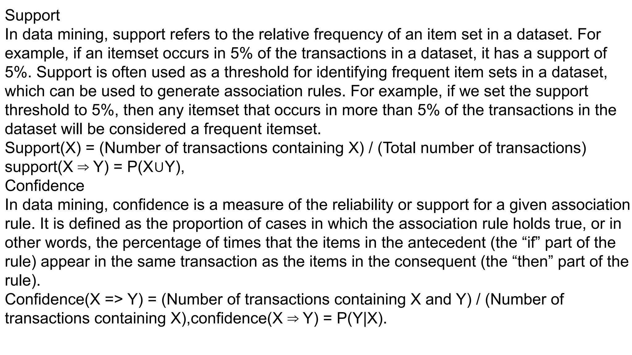 Support
In data mining, support refers to the relative frequency of an item set in a dataset. For
example, if an itemset occurs in 5% of the transactions in a dataset, it has a support of
5%. Support is often used as a threshold for identifying frequent item sets in a dataset,
which can be used to generate association rules. For example, if we set the support
threshold to 5%, then any itemset that occurs in more than 5% of the transactions in the
dataset will be considered a frequent itemset.
Support(X) = (Number of transactions containing X) / (Total number of transactions)
support(X Y) = P(X Y),
⇒ ∪
Confidence
In data mining, confidence is a measure of the reliability or support for a given association
rule. It is defined as the proportion of cases in which the association rule holds true, or in
other words, the percentage of times that the items in the antecedent (the “if” part of the
rule) appear in the same transaction as the items in the consequent (the “then” part of the
rule).
Confidence(X => Y) = (Number of transactions containing X and Y) / (Number of
transactions containing X),confidence(X Y) = P(Y|X).
⇒
 