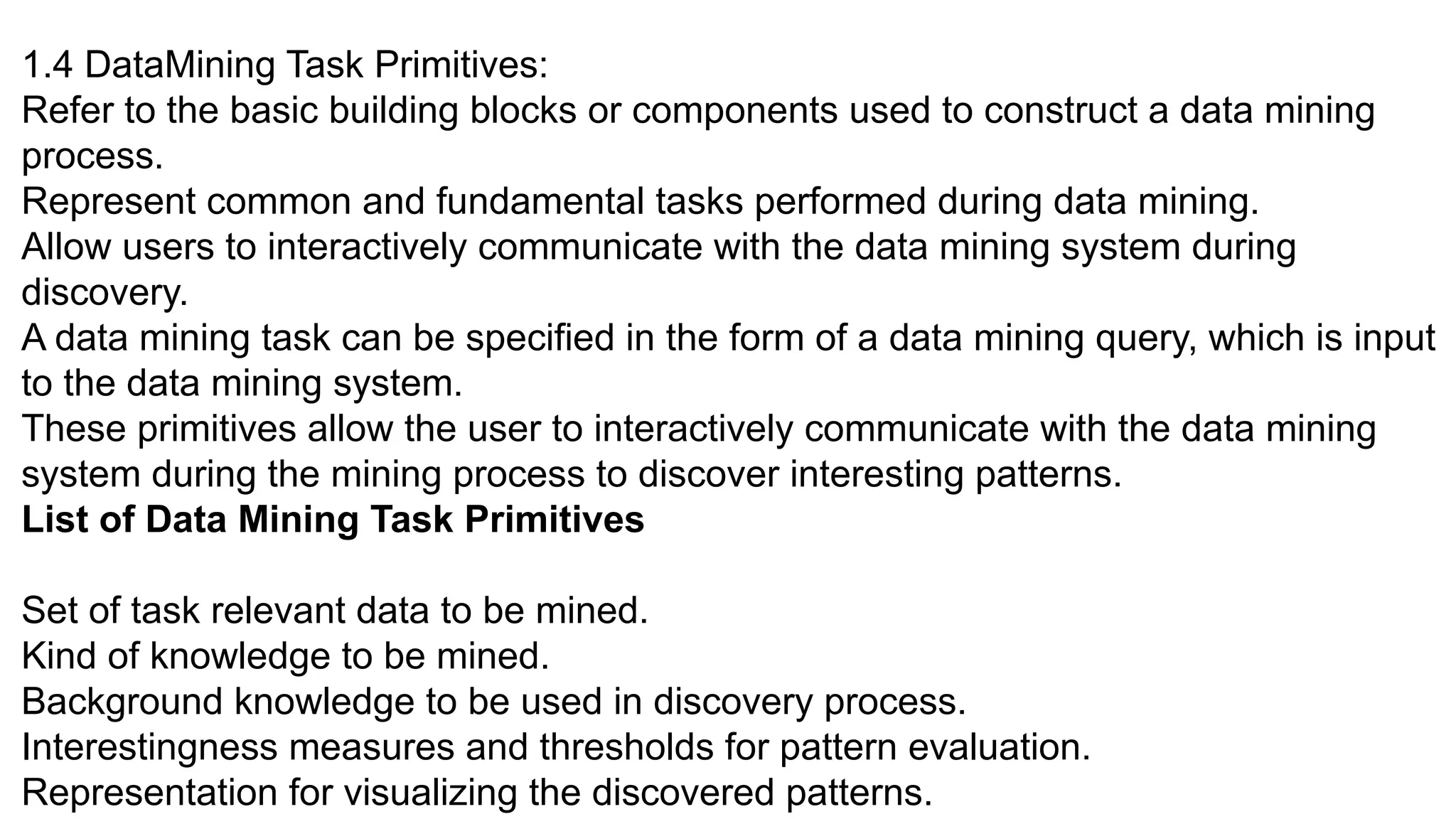 1.4 DataMining Task Primitives:
Refer to the basic building blocks or components used to construct a data mining
process.
Represent common and fundamental tasks performed during data mining.
Allow users to interactively communicate with the data mining system during
discovery.
A data mining task can be specified in the form of a data mining query, which is input
to the data mining system.
These primitives allow the user to interactively communicate with the data mining
system during the mining process to discover interesting patterns.
List of Data Mining Task Primitives
Set of task relevant data to be mined.
Kind of knowledge to be mined.
Background knowledge to be used in discovery process.
Interestingness measures and thresholds for pattern evaluation.
Representation for visualizing the discovered patterns.
 