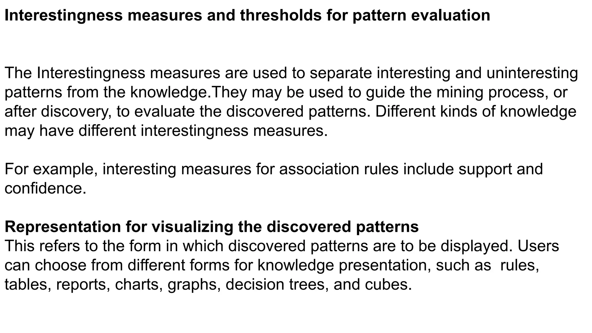 Interestingness measures and thresholds for pattern evaluation
The Interestingness measures are used to separate interesting and uninteresting
patterns from the knowledge.They may be used to guide the mining process, or
after discovery, to evaluate the discovered patterns. Different kinds of knowledge
may have different interestingness measures.
For example, interesting measures for association rules include support and
confidence.
Representation for visualizing the discovered patterns
This refers to the form in which discovered patterns are to be displayed. Users
can choose from different forms for knowledge presentation, such as rules,
tables, reports, charts, graphs, decision trees, and cubes.
 