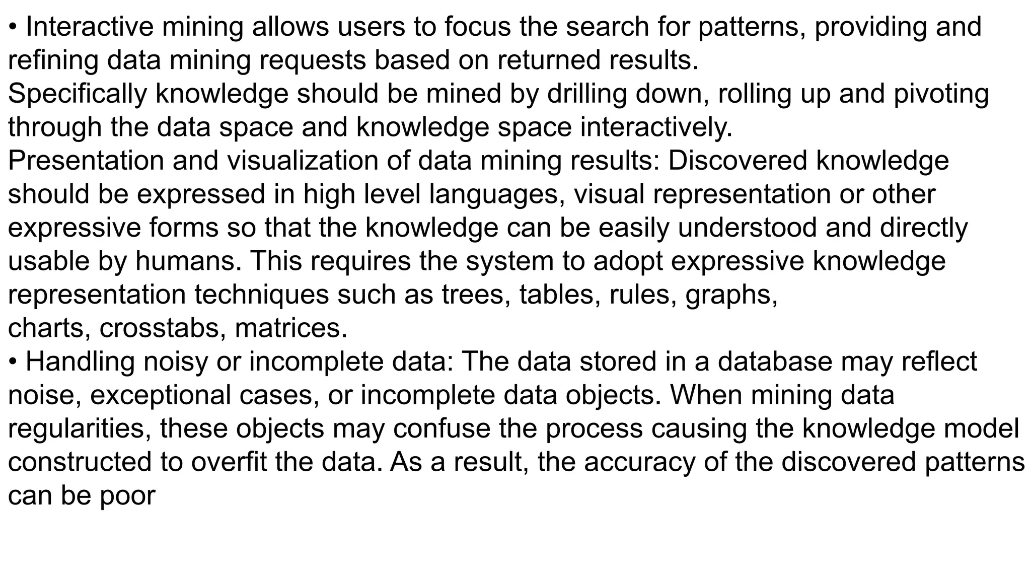 • Interactive mining allows users to focus the search for patterns, providing and
refining data mining requests based on returned results.
Specifically knowledge should be mined by drilling down, rolling up and pivoting
through the data space and knowledge space interactively.
Presentation and visualization of data mining results: Discovered knowledge
should be expressed in high level languages, visual representation or other
expressive forms so that the knowledge can be easily understood and directly
usable by humans. This requires the system to adopt expressive knowledge
representation techniques such as trees, tables, rules, graphs,
charts, crosstabs, matrices.
• Handling noisy or incomplete data: The data stored in a database may reflect
noise, exceptional cases, or incomplete data objects. When mining data
regularities, these objects may confuse the process causing the knowledge model
constructed to overfit the data. As a result, the accuracy of the discovered patterns
can be poor
 