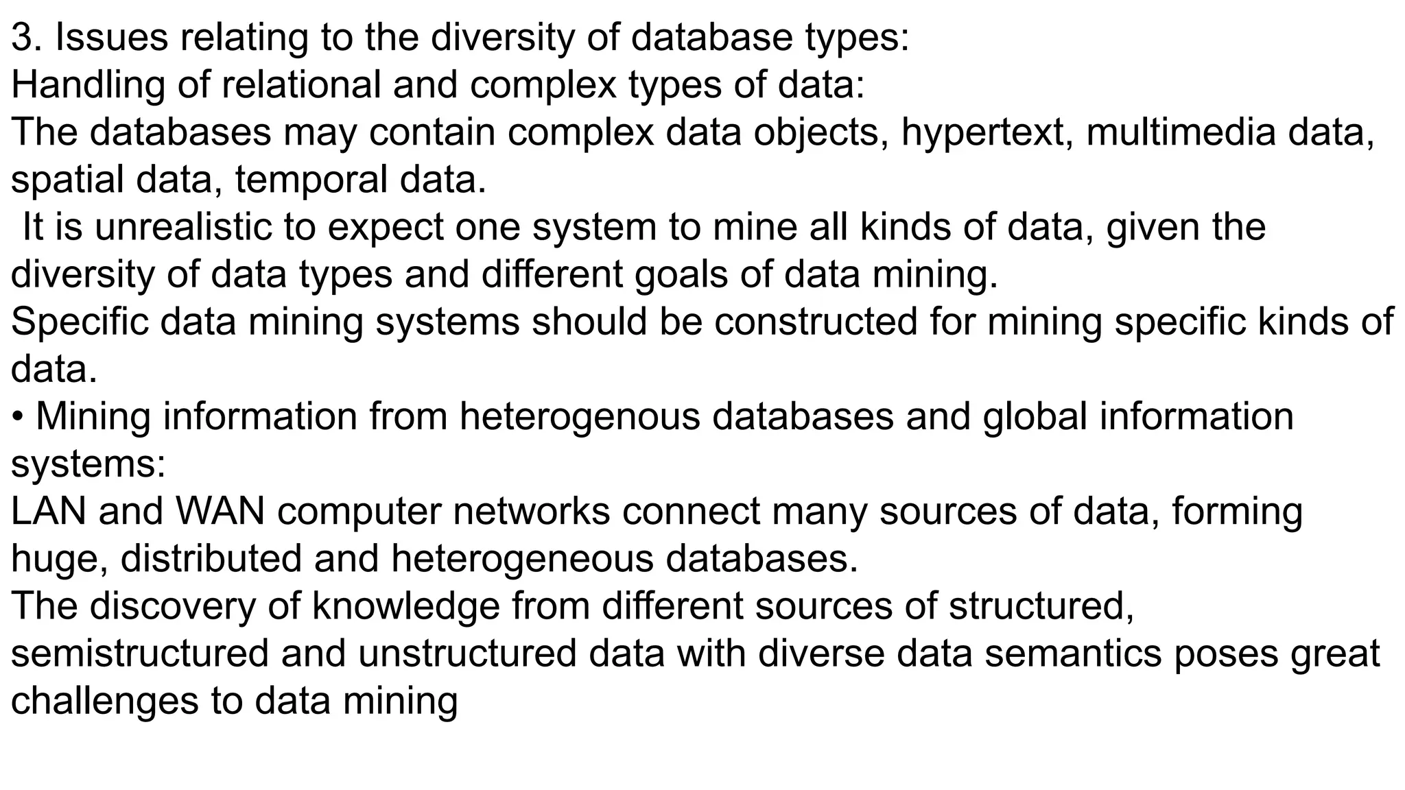 3. Issues relating to the diversity of database types:
Handling of relational and complex types of data:
The databases may contain complex data objects, hypertext, multimedia data,
spatial data, temporal data.
It is unrealistic to expect one system to mine all kinds of data, given the
diversity of data types and different goals of data mining.
Specific data mining systems should be constructed for mining specific kinds of
data.
• Mining information from heterogenous databases and global information
systems:
LAN and WAN computer networks connect many sources of data, forming
huge, distributed and heterogeneous databases.
The discovery of knowledge from different sources of structured,
semistructured and unstructured data with diverse data semantics poses great
challenges to data mining
 