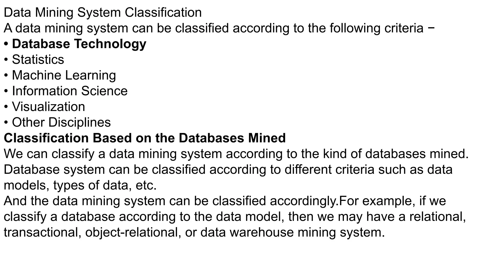 Data Mining System Classification
A data mining system can be classified according to the following criteria −
• Database Technology
• Statistics
• Machine Learning
• Information Science
• Visualization
• Other Disciplines
Classification Based on the Databases Mined
We can classify a data mining system according to the kind of databases mined.
Database system can be classified according to different criteria such as data
models, types of data, etc.
And the data mining system can be classified accordingly.For example, if we
classify a database according to the data model, then we may have a relational,
transactional, object-relational, or data warehouse mining system.
 