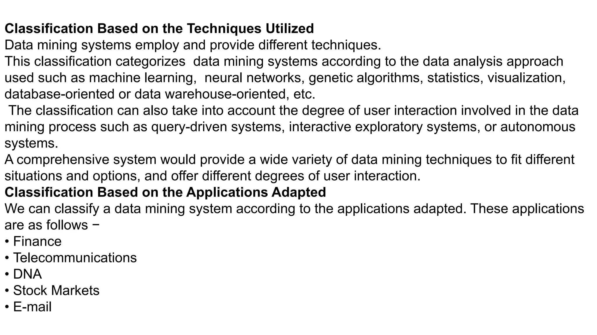 Classification Based on the Techniques Utilized
Data mining systems employ and provide different techniques.
This classification categorizes data mining systems according to the data analysis approach
used such as machine learning, neural networks, genetic algorithms, statistics, visualization,
database-oriented or data warehouse-oriented, etc.
The classification can also take into account the degree of user interaction involved in the data
mining process such as query-driven systems, interactive exploratory systems, or autonomous
systems.
A comprehensive system would provide a wide variety of data mining techniques to fit different
situations and options, and offer different degrees of user interaction.
Classification Based on the Applications Adapted
We can classify a data mining system according to the applications adapted. These applications
are as follows −
• Finance
• Telecommunications
• DNA
• Stock Markets
• E-mail
 