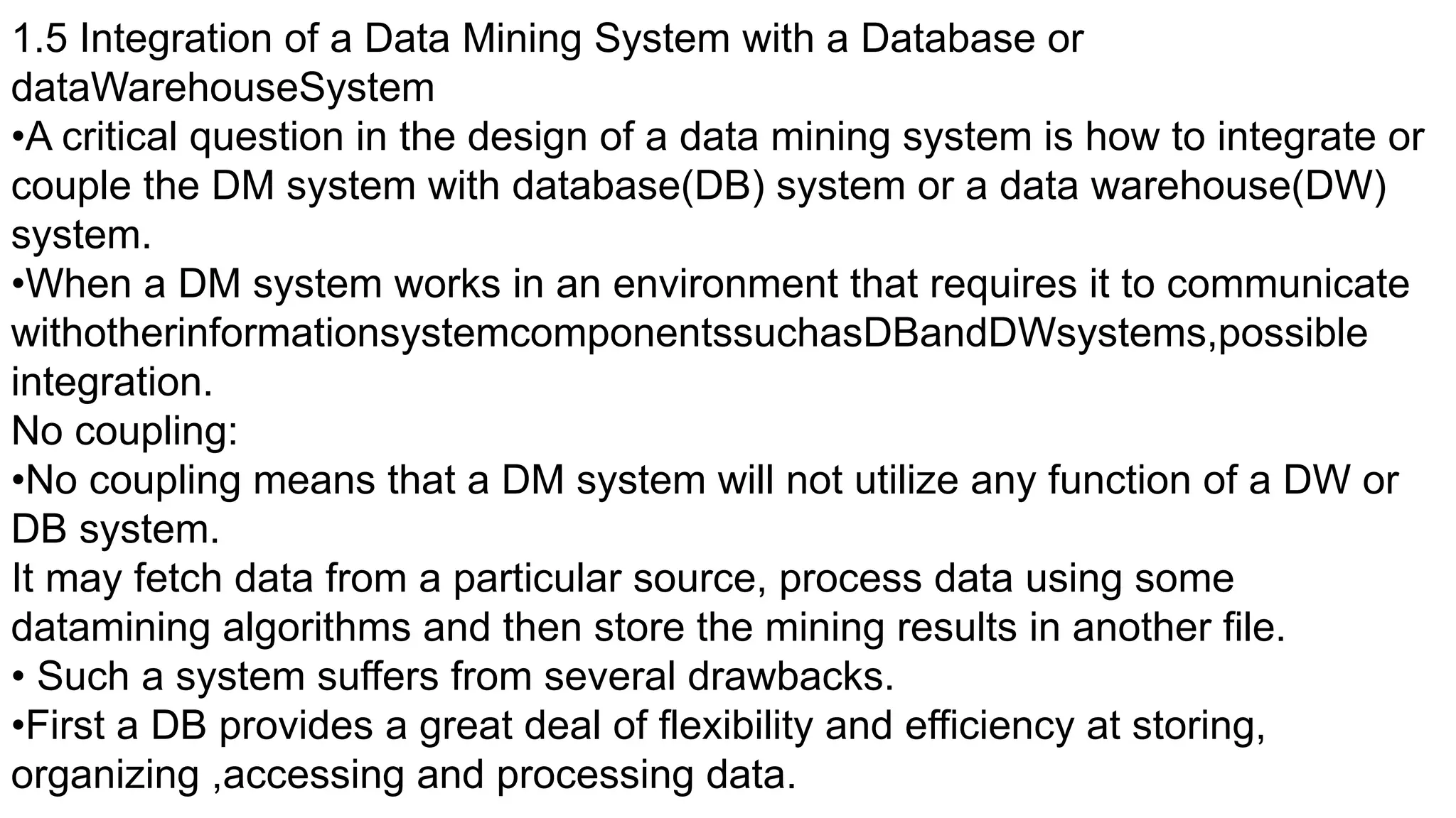 1.5 Integration of a Data Mining System with a Database or
dataWarehouseSystem
•A critical question in the design of a data mining system is how to integrate or
couple the DM system with database(DB) system or a data warehouse(DW)
system.
•When a DM system works in an environment that requires it to communicate
withotherinformationsystemcomponentssuchasDBandDWsystems,possible
integration.
No coupling:
•No coupling means that a DM system will not utilize any function of a DW or
DB system.
It may fetch data from a particular source, process data using some
datamining algorithms and then store the mining results in another file.
• Such a system suffers from several drawbacks.
•First a DB provides a great deal of flexibility and efficiency at storing,
organizing ,accessing and processing data.
 