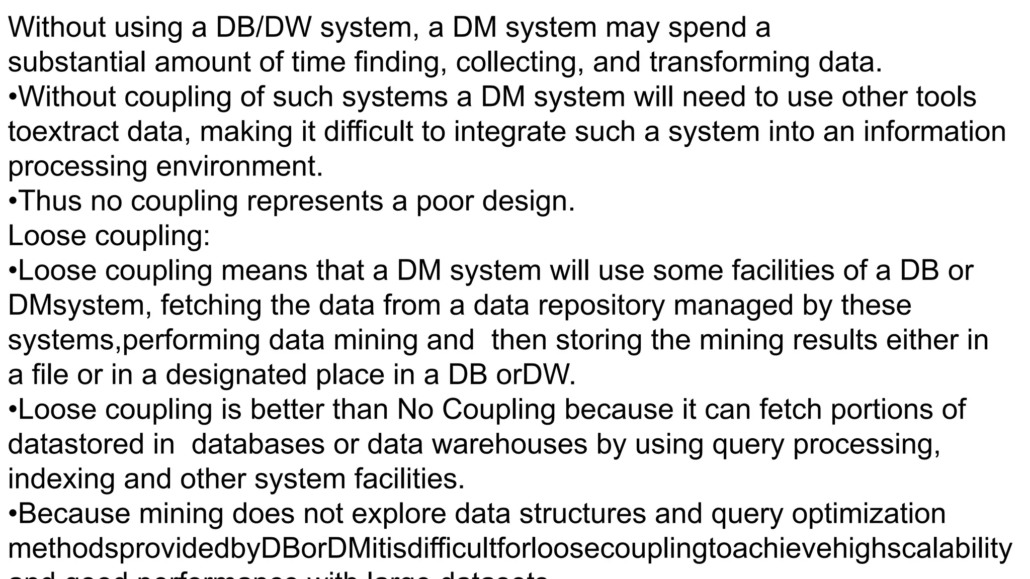 Without using a DB/DW system, a DM system may spend a
substantial amount of time finding, collecting, and transforming data.
•Without coupling of such systems a DM system will need to use other tools
toextract data, making it difficult to integrate such a system into an information
processing environment.
•Thus no coupling represents a poor design.
Loose coupling:
•Loose coupling means that a DM system will use some facilities of a DB or
DMsystem, fetching the data from a data repository managed by these
systems,performing data mining and then storing the mining results either in
a file or in a designated place in a DB orDW.
•Loose coupling is better than No Coupling because it can fetch portions of
datastored in databases or data warehouses by using query processing,
indexing and other system facilities.
•Because mining does not explore data structures and query optimization
methodsprovidedbyDBorDMitisdifficultforloosecouplingtoachievehighscalability
 