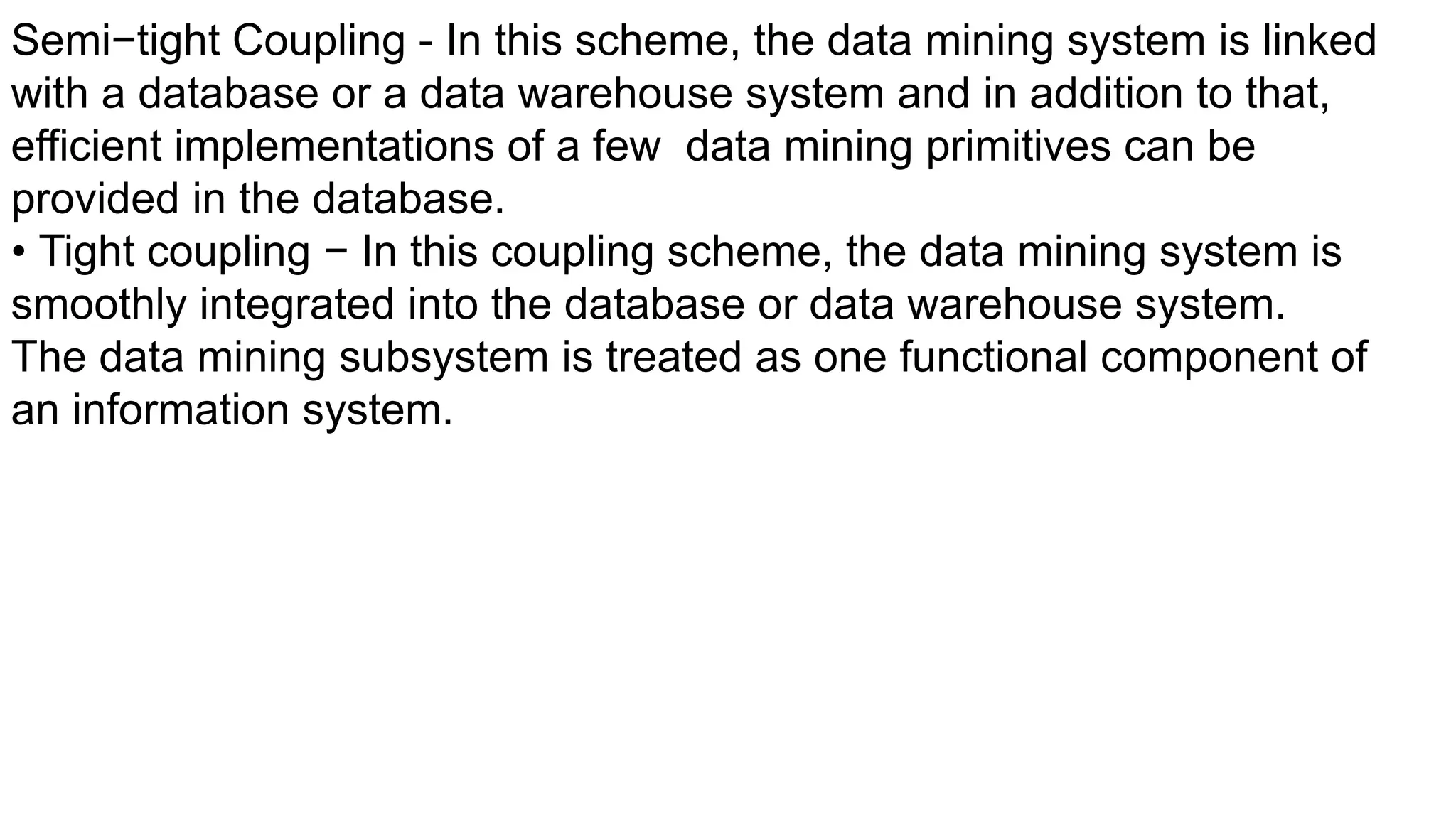 Semi−tight Coupling - In this scheme, the data mining system is linked
with a database or a data warehouse system and in addition to that,
efficient implementations of a few data mining primitives can be
provided in the database.
• Tight coupling − In this coupling scheme, the data mining system is
smoothly integrated into the database or data warehouse system.
The data mining subsystem is treated as one functional component of
an information system.
 