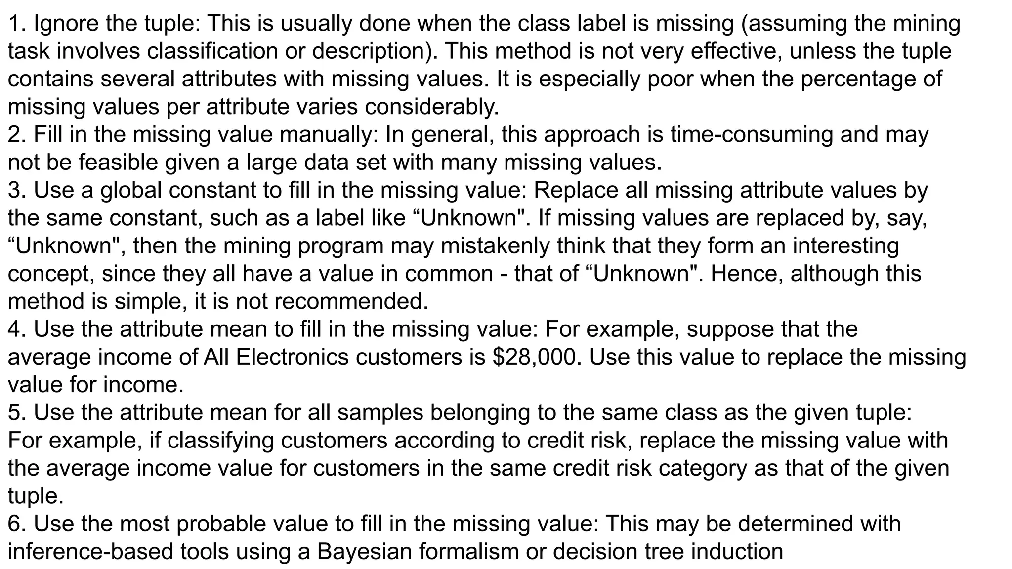 1. Ignore the tuple: This is usually done when the class label is missing (assuming the mining
task involves classification or description). This method is not very effective, unless the tuple
contains several attributes with missing values. It is especially poor when the percentage of
missing values per attribute varies considerably.
2. Fill in the missing value manually: In general, this approach is time-consuming and may
not be feasible given a large data set with many missing values.
3. Use a global constant to fill in the missing value: Replace all missing attribute values by
the same constant, such as a label like “Unknown". If missing values are replaced by, say,
“Unknown", then the mining program may mistakenly think that they form an interesting
concept, since they all have a value in common - that of “Unknown". Hence, although this
method is simple, it is not recommended.
4. Use the attribute mean to fill in the missing value: For example, suppose that the
average income of All Electronics customers is $28,000. Use this value to replace the missing
value for income.
5. Use the attribute mean for all samples belonging to the same class as the given tuple:
For example, if classifying customers according to credit risk, replace the missing value with
the average income value for customers in the same credit risk category as that of the given
tuple.
6. Use the most probable value to fill in the missing value: This may be determined with
inference-based tools using a Bayesian formalism or decision tree induction
 