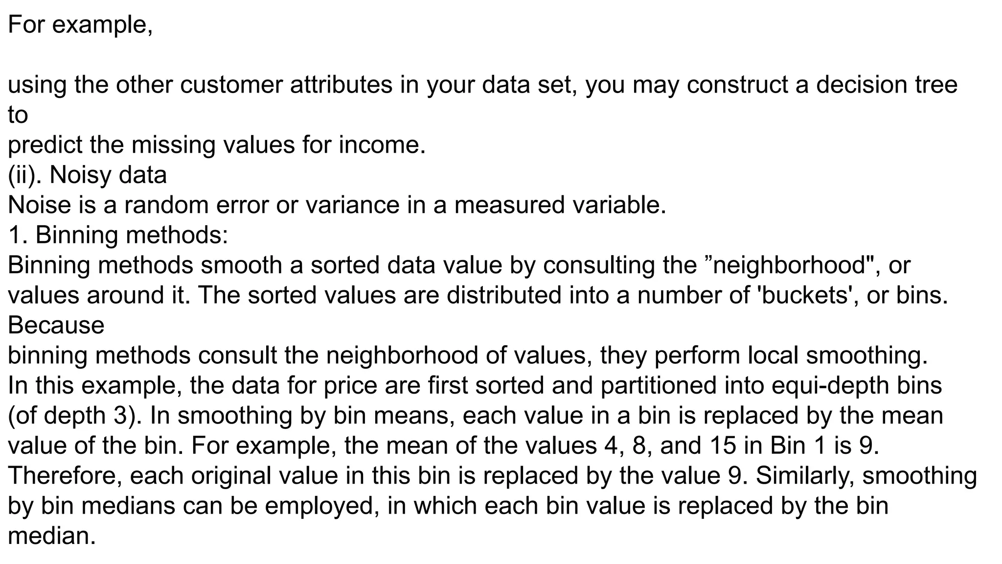 For example,
using the other customer attributes in your data set, you may construct a decision tree
to
predict the missing values for income.
(ii). Noisy data
Noise is a random error or variance in a measured variable.
1. Binning methods:
Binning methods smooth a sorted data value by consulting the ”neighborhood", or
values around it. The sorted values are distributed into a number of 'buckets', or bins.
Because
binning methods consult the neighborhood of values, they perform local smoothing.
In this example, the data for price are first sorted and partitioned into equi-depth bins
(of depth 3). In smoothing by bin means, each value in a bin is replaced by the mean
value of the bin. For example, the mean of the values 4, 8, and 15 in Bin 1 is 9.
Therefore, each original value in this bin is replaced by the value 9. Similarly, smoothing
by bin medians can be employed, in which each bin value is replaced by the bin
median.
 