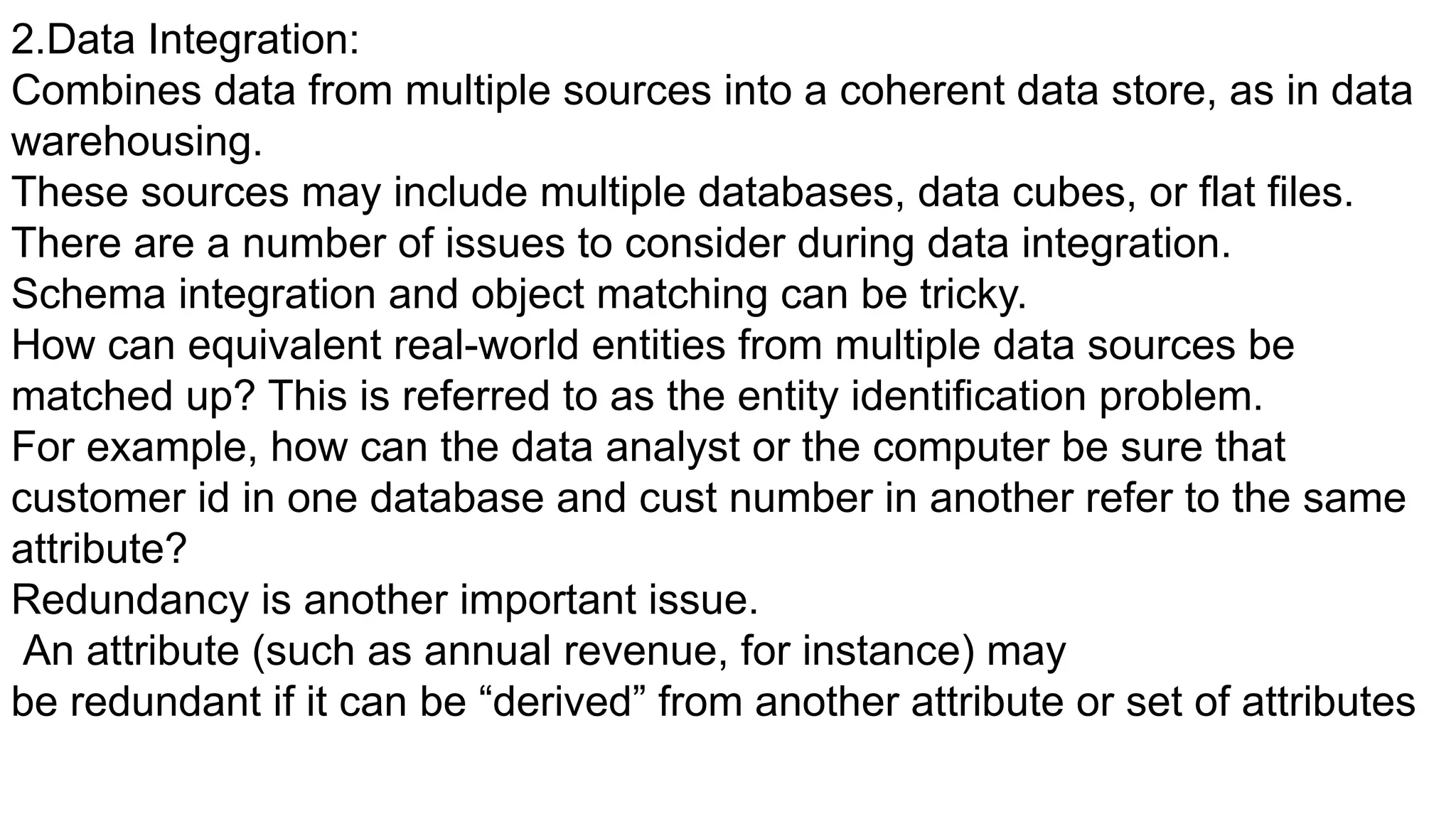 2.Data Integration:
Combines data from multiple sources into a coherent data store, as in data
warehousing.
These sources may include multiple databases, data cubes, or flat files.
There are a number of issues to consider during data integration.
Schema integration and object matching can be tricky.
How can equivalent real-world entities from multiple data sources be
matched up? This is referred to as the entity identification problem.
For example, how can the data analyst or the computer be sure that
customer id in one database and cust number in another refer to the same
attribute?
Redundancy is another important issue.
An attribute (such as annual revenue, for instance) may
be redundant if it can be “derived” from another attribute or set of attributes
 