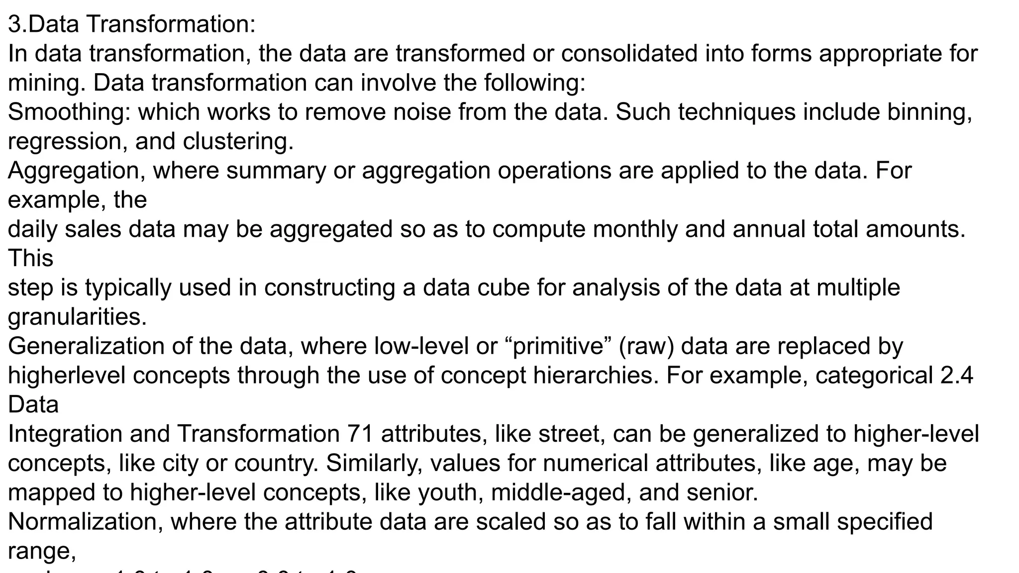3.Data Transformation:
In data transformation, the data are transformed or consolidated into forms appropriate for
mining. Data transformation can involve the following:
Smoothing: which works to remove noise from the data. Such techniques include binning,
regression, and clustering.
Aggregation, where summary or aggregation operations are applied to the data. For
example, the
daily sales data may be aggregated so as to compute monthly and annual total amounts.
This
step is typically used in constructing a data cube for analysis of the data at multiple
granularities.
Generalization of the data, where low-level or “primitive” (raw) data are replaced by
higherlevel concepts through the use of concept hierarchies. For example, categorical 2.4
Data
Integration and Transformation 71 attributes, like street, can be generalized to higher-level
concepts, like city or country. Similarly, values for numerical attributes, like age, may be
mapped to higher-level concepts, like youth, middle-aged, and senior.
Normalization, where the attribute data are scaled so as to fall within a small specified
range,
 