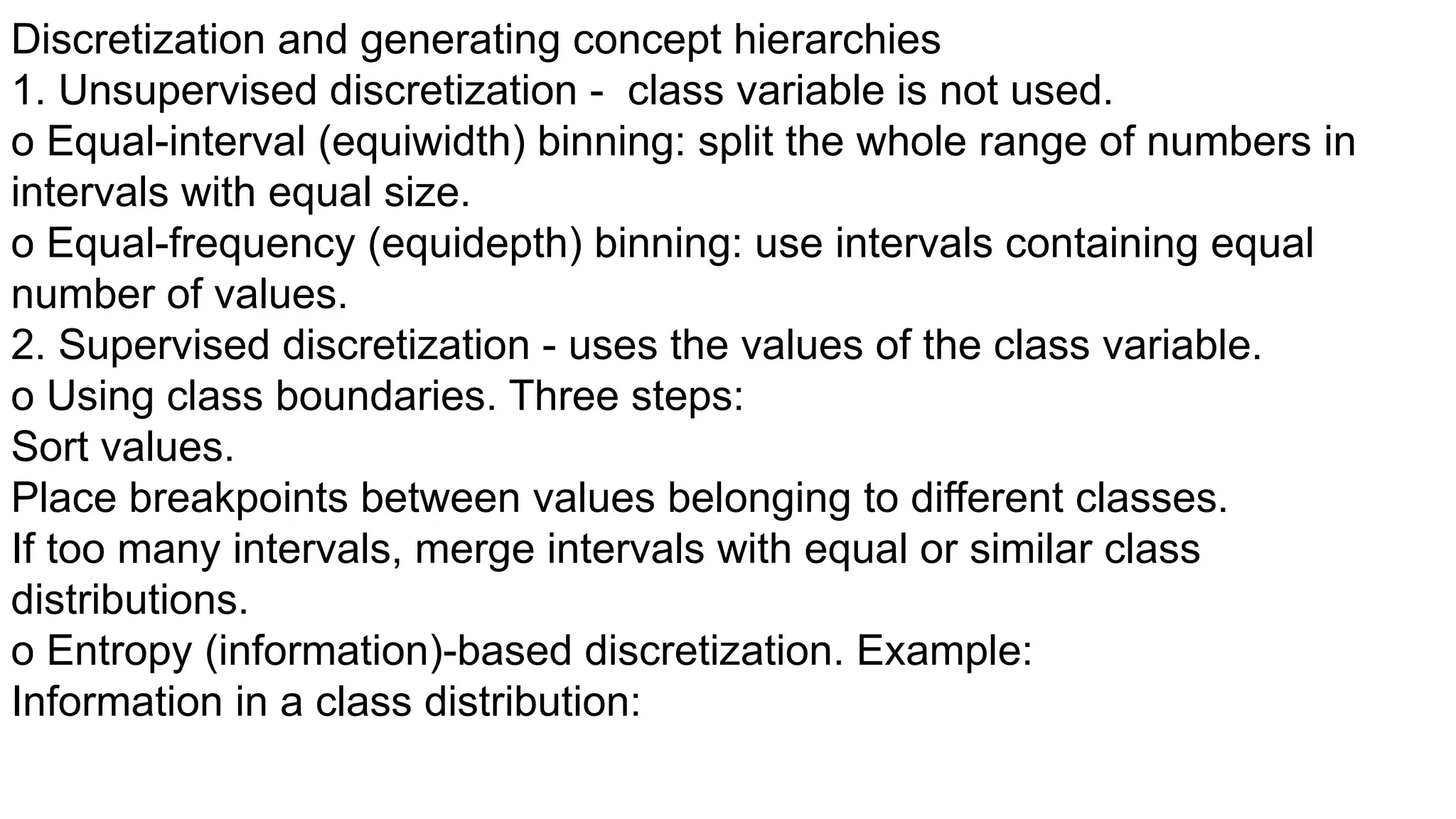 Discretization and generating concept hierarchies
1. Unsupervised discretization - class variable is not used.
o Equal-interval (equiwidth) binning: split the whole range of numbers in
intervals with equal size.
o Equal-frequency (equidepth) binning: use intervals containing equal
number of values.
2. Supervised discretization - uses the values of the class variable.
o Using class boundaries. Three steps:
Sort values.
Place breakpoints between values belonging to different classes.
If too many intervals, merge intervals with equal or similar class
distributions.
o Entropy (information)-based discretization. Example:
Information in a class distribution:
 