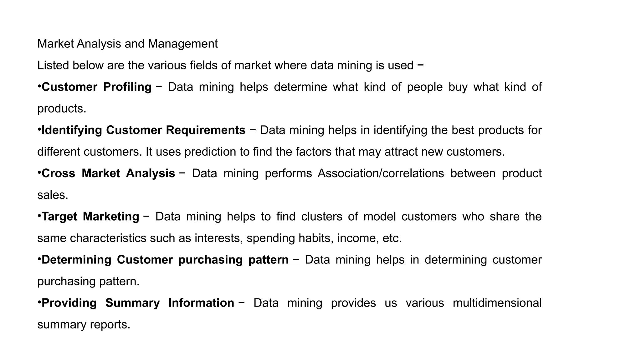 Market Analysis and Management
Listed below are the various fields of market where data mining is used −
•Customer Profiling − Data mining helps determine what kind of people buy what kind of
products.
•Identifying Customer Requirements − Data mining helps in identifying the best products for
different customers. It uses prediction to find the factors that may attract new customers.
•Cross Market Analysis − Data mining performs Association/correlations between product
sales.
•Target Marketing − Data mining helps to find clusters of model customers who share the
same characteristics such as interests, spending habits, income, etc.
•Determining Customer purchasing pattern − Data mining helps in determining customer
purchasing pattern.
•Providing Summary Information − Data mining provides us various multidimensional
summary reports.
 