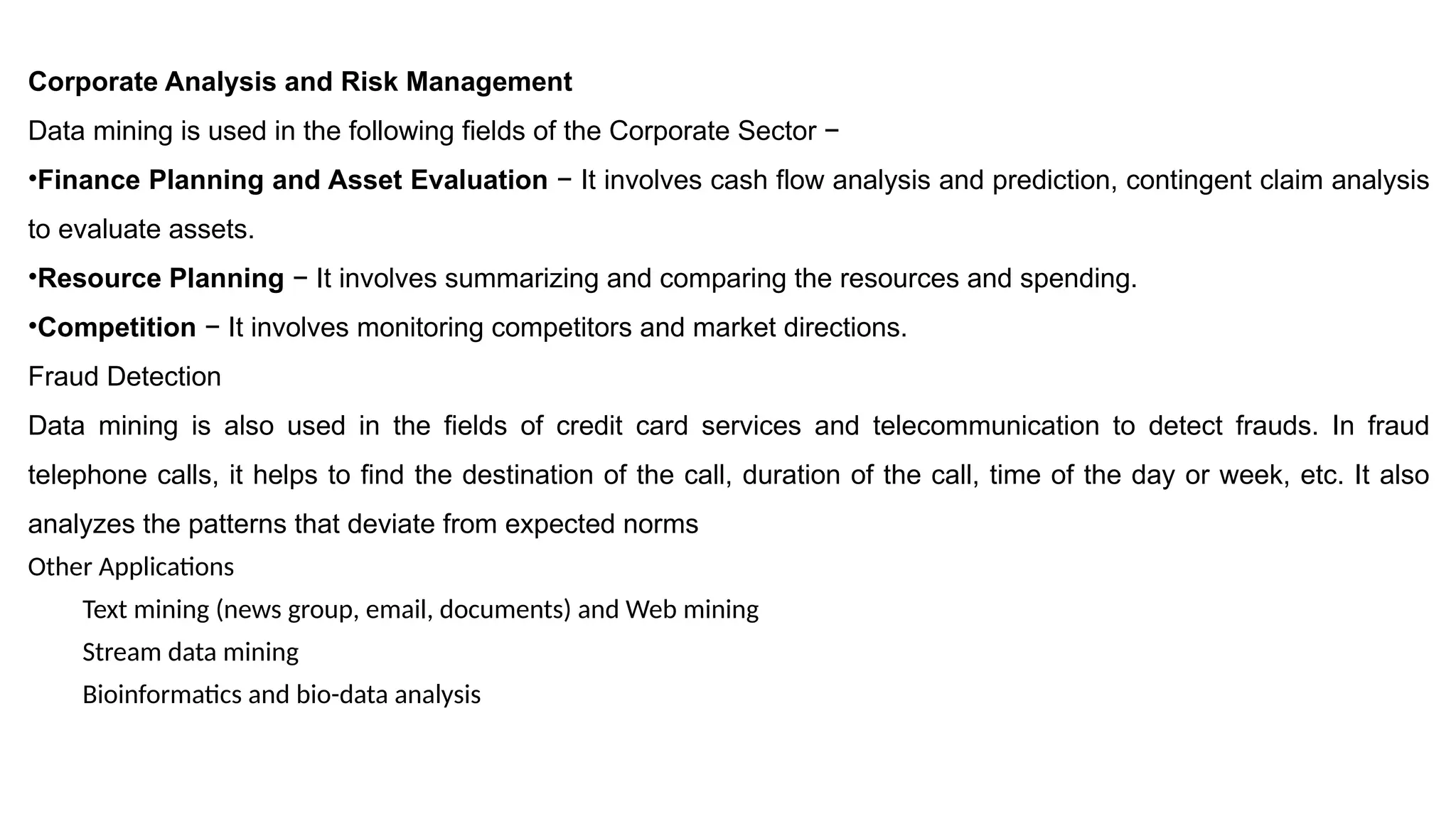 Corporate Analysis and Risk Management
Data mining is used in the following fields of the Corporate Sector −
•Finance Planning and Asset Evaluation − It involves cash flow analysis and prediction, contingent claim analysis
to evaluate assets.
•Resource Planning − It involves summarizing and comparing the resources and spending.
•Competition − It involves monitoring competitors and market directions.
Fraud Detection
Data mining is also used in the fields of credit card services and telecommunication to detect frauds. In fraud
telephone calls, it helps to find the destination of the call, duration of the call, time of the day or week, etc. It also
analyzes the patterns that deviate from expected norms
Other Applications
Text mining (news group, email, documents) and Web mining
Stream data mining
Bioinformatics and bio-data analysis
 