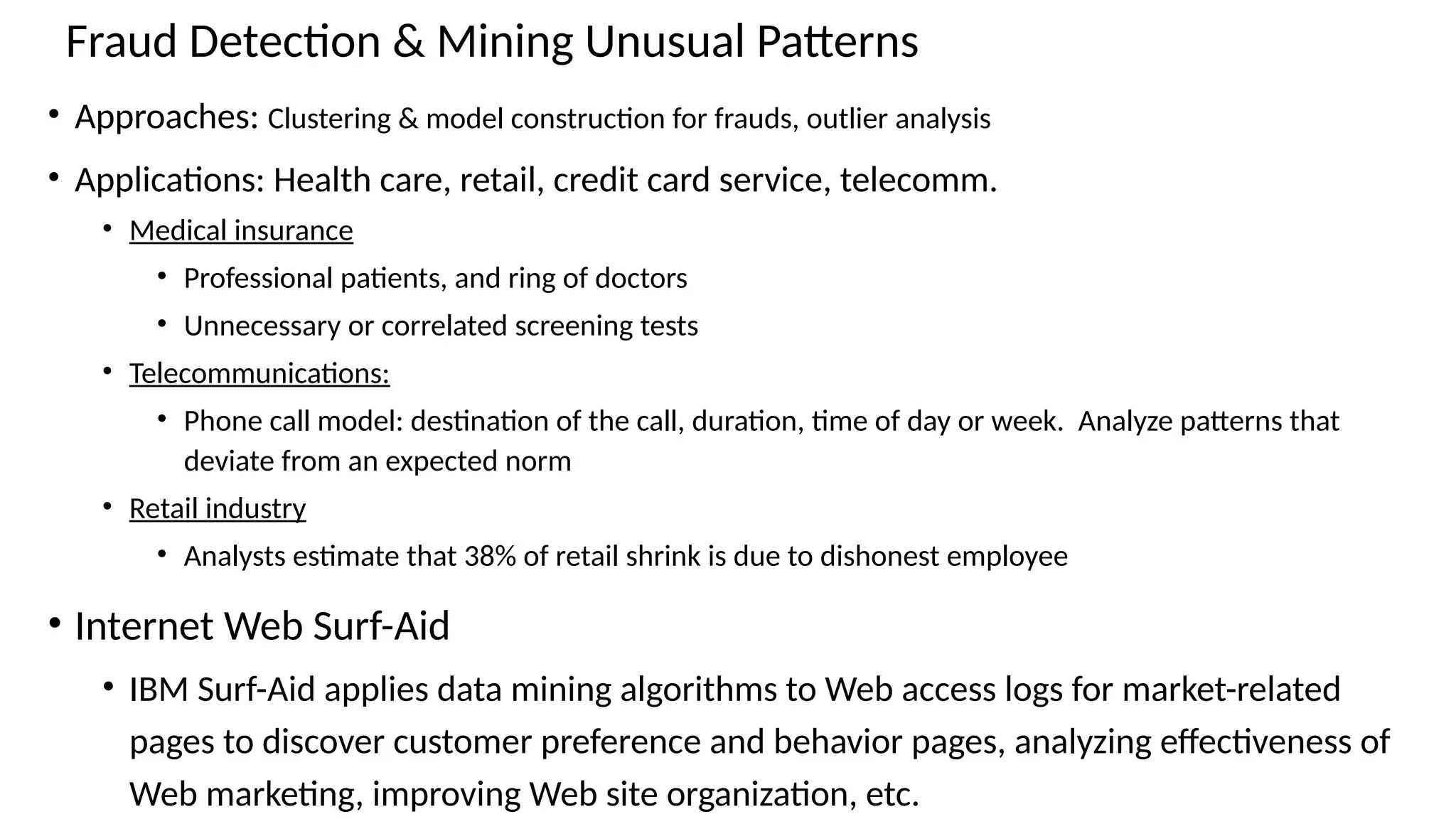 Fraud Detection & Mining Unusual Patterns
• Approaches: Clustering & model construction for frauds, outlier analysis
• Applications: Health care, retail, credit card service, telecomm.
• Medical insurance
• Professional patients, and ring of doctors
• Unnecessary or correlated screening tests
• Telecommunications:
• Phone call model: destination of the call, duration, time of day or week. Analyze patterns that
deviate from an expected norm
• Retail industry
• Analysts estimate that 38% of retail shrink is due to dishonest employee
• Internet Web Surf-Aid
• IBM Surf-Aid applies data mining algorithms to Web access logs for market-related
pages to discover customer preference and behavior pages, analyzing effectiveness of
Web marketing, improving Web site organization, etc.
 