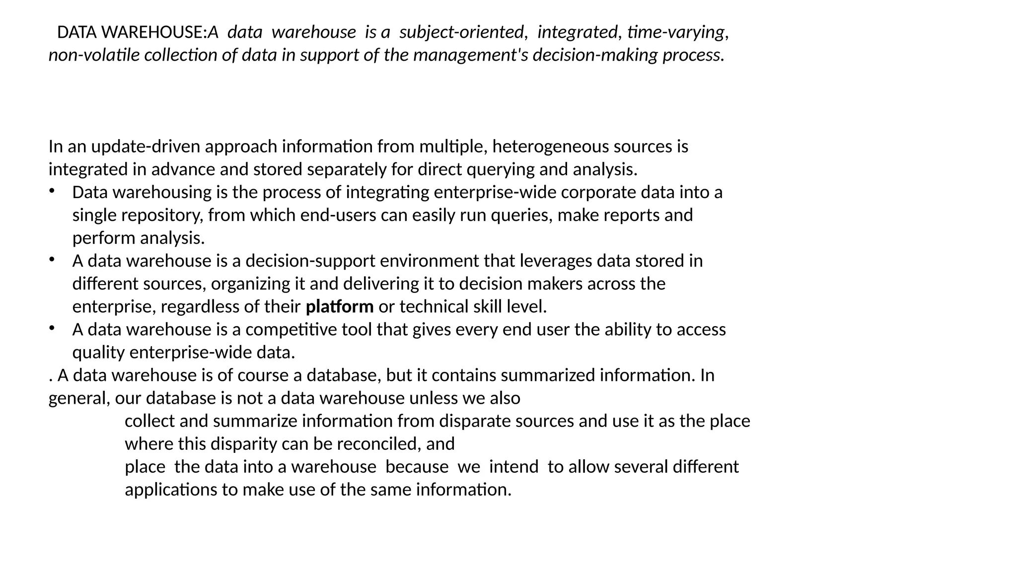 DATA WAREHOUSE:A data warehouse is a subject-oriented, integrated, time-varying,
non-volatile collection of data in support of the management's decision-making process.
In an update-driven approach information from multiple, heterogeneous sources is
integrated in advance and stored separately for direct querying and analysis.
• Data warehousing is the process of integrating enterprise-wide corporate data into a
single repository, from which end-users can easily run queries, make reports and
perform analysis.
• A data warehouse is a decision-support environment that leverages data stored in
different sources, organizing it and delivering it to decision makers across the
enterprise, regardless of their platform or technical skill level.
• A data warehouse is a competitive tool that gives every end user the ability to access
quality enterprise-wide data.
. A data warehouse is of course a database, but it contains summarized information. In
general, our database is not a data warehouse unless we also
collect and summarize information from disparate sources and use it as the place
where this disparity can be reconciled, and
place the data into a warehouse because we intend to allow several different
applications to make use of the same information.
 