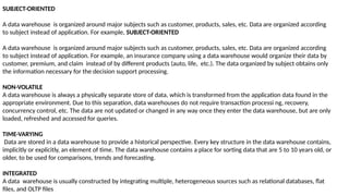 SUBJECT-ORIENTED
A data warehouse is organized around major subjects such as customer, products, sales, etc. Data are organized according
to subject instead of application. For example, SUBJECT-ORIENTED
A data warehouse is organized around major subjects such as customer, products, sales, etc. Data are organized according
to subject instead of application. For example, an insurance company using a data warehouse would organize their data by
customer, premium, and claim instead of by different products (auto, life, etc.). The data organized by subject obtains only
the information necessary for the decision support processing.
NON-VOLATILE
A data warehouse is always a physically separate store of data, which is transformed from the application data found in the
appropriate environment. Due to this separation, data warehouses do not require transaction processi ng, recovery,
concurrency control, etc. The data are not updated or changed in any way once they enter the data warehouse, but are only
loaded, refreshed and accessed for queries.
TIME-VARYING
Data are stored in a data warehouse to provide a historical perspective. Every key structure in the data warehouse contains,
implicitly or explicitly, an element of time. The data warehouse contains a place for sorting data that are 5 to 10 years old, or
older, to be used for comparisons, trends and forecasting.
INTEGRATED
A data warehouse is usually constructed by integrating multiple, heterogeneous sources such as relational databases, flat
files, and OLTP files
 