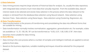 c) Data Selection
• Data mining process requires large volumes of historical data for analysis. So, usually the data repository
with integrated data contains much more data than actually required. From the available data, data of
interest needs to be selected and stored. Data selection is the process where the data relevant to the
analysis is retrieved from the database.Data selection using Neural network. Data selection using
Decision Trees. Data selection using Naive bayes. Data selection using Clustering, Regression, etc.
d) Data Transformation
• Data transformation is the process of transforming and consolidating the data into different forms that
are suitable for mining.
• Data transformation normally involves normalization, aggregation, generalization etc. For example, a data
set available as "-5, 37, 100, 89, 78" can be transformed as "-0.05, 0.37, 1.00, 0.89, 0.78". Here data
becomes more suitable for data mining.
e) Data Mining
• Data mining is the core process where a number of complex and intelligent methods are applied to extract
patterns from data.
• Based on the business objectives, suitable modeling techniques should be selected for the prepared
dataset.
 