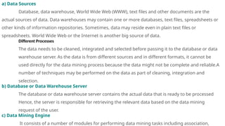 a) Data Sources
Database, data warehouse, World Wide Web (WWW), text files and other documents are the
actual sources of data. Data warehouses may contain one or more databases, text files, spreadsheets or
other kinds of information repositories. Sometimes, data may reside even in plain text files or
spreadsheets. World Wide Web or the Internet is another big source of data.
Different Processes
The data needs to be cleaned, integrated and selected before passing it to the database or data
warehouse server. As the data is from different sources and in different formats, it cannot be
used directly for the data mining process because the data might not be complete and reliable.A
number of techniques may be performed on the data as part of cleaning, integration and
selection.
b) Database or Data Warehouse Server
The database or data warehouse server contains the actual data that is ready to be processed
Hence, the server is responsible for retrieving the relevant data based on the data mining
request of the user.
c) Data Mining Engine
It consists of a number of modules for performing data mining tasks including association,
 