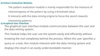 d) Pattern Evaluation Modules
The pattern evaluation module is mainly responsible for the measure of
interestingness of the pattern by using a threshold value.
It interacts with the data mining engine to focus the search towards
interesting patterns.
e) Graphical User Interface
The graphical user interface module communicates between the user and
the data mining system.
This module helps the user use the system easily and efficiently without
knowing the real complexity behind the process. When the user specifies a
query or a task, this module interacts with the data mining system and
displays the result in an easily understandable manner.
 