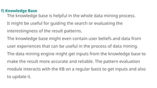 f) Knowledge Base
The knowledge base is helpful in the whole data mining process.
It might be useful for guiding the search or evaluating the
interestingness of the result patterns.
The knowledge base might even contain user beliefs and data from
user experiences that can be useful in the process of data mining.
The data mining engine might get inputs from the knowledge base to
make the result more accurate and reliable. The pattern evaluation
module interacts with the KB on a regular basis to get inputs and also
to update it.
 