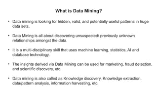 What is Data Mining?
• Data mining is looking for hidden, valid, and potentially useful patterns in huge
data sets.
• Data Mining is all about discovering unsuspected/ previously unknown
relationships amongst the data.
• It is a multi-disciplinary skill that uses machine learning, statistics, AI and
database technology.
• The insights derived via Data Mining can be used for marketing, fraud detection,
and scientific discovery, etc.
• Data mining is also called as Knowledge discovery, Knowledge extraction,
data/pattern analysis, information harvesting, etc.
 