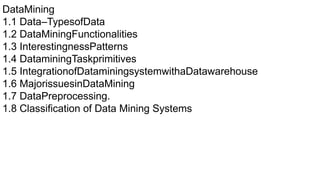 DataMining
1.1 Data–TypesofData
1.2 DataMiningFunctionalities
1.3 InterestingnessPatterns
1.4 DataminingTaskprimitives
1.5 IntegrationofDataminingsystemwithaDatawarehouse
1.6 MajorissuesinDataMining
1.7 DataPreprocessing.
1.8 Classification of Data Mining Systems
 