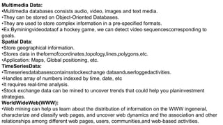 Multimedia Data:
•Multimedia databases consists audio, video, images and text media.
•They can be stored on Object-Oriented Databases.
•They are used to store complex information in a pre-specified formats.
•Ex:Byminingvideodataof a hockey game, we can detect video sequencescorresponding to
goals.
Spatial Data:
•Store geographical information.
•Stores data in theformofcoordinates,topology,lines,polygons,etc.
•Application: Maps, Global positioning, etc.
TimeSeriesData:
•Timeseriesdatabasescontainsstockexchange dataanduserloggedactivities.
•Handles array of numbers indexed by time, date, etc
•It requires real-time analysis.
•Stock exchange data can be mined to uncover trends that could help you planinvestment
strategies.
WorldWideWeb(WWW):
•Web mining can help us learn about the distribution of information on the WWW ingeneral,
characterize and classify web pages, and uncover web dynamics and the association and other
relationships among different web pages, users, communities,and web-based activities.
 