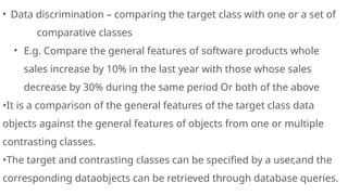 • Data discrimination – comparing the target class with one or a set of
comparative classes
• E.g. Compare the general features of software products whole
sales increase by 10% in the last year with those whose sales
decrease by 30% during the same period Or both of the above
•It is a comparison of the general features of the target class data
objects against the general features of objects from one or multiple
contrasting classes.
•The target and contrasting classes can be specified by a user,and the
corresponding dataobjects can be retrieved through database queries.
 