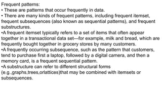 Frequent patterns:
• These are patterns that occur frequently in data.
• There are many kinds of frequent patterns, including frequent itemset,
frequent subsequences (also known as sequential patterns), and frequent
substructures.
•A frequent itemset typically refers to a set of items that often appear
together in a transactional data set—for example, milk and bread, which are
frequently bought together in grocery stores by many customers.
•A frequently occurring subsequence, such as the pattern that customers,
tend to purchase first a laptop, followed by a digital camera, and then a
memory card, is a frequent sequential pattern.
•A substructure can refer to different structural forms
(e.g.,graphs,trees,orlattices)that may be combined with itemsets or
subsequences.
 