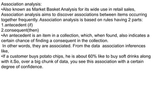 Association analysis:
•Also known as Market Basket Analysis for its wide use in retail sales,
Association analysis aims to discover associations between items occurring
together frequently. Association analysis is based on rules having 2 parts:
1.antecedent (if)
2.consequent(then)
•An antecedent is an item in a collection, which, when found, also indicates a
certain chance of finding a consequent in the collection.
In other words, they are associated. From the data association inferences
like,
•If a customer buys potato chips, he is about 60% like to buy soft drinks along
with it.So, over a big chunk of data, you see this association with a certain
degree of confidence.
 