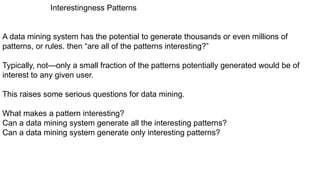 Interestingness Patterns
A data mining system has the potential to generate thousands or even millions of
patterns, or rules. then “are all of the patterns interesting?”
Typically, not—only a small fraction of the patterns potentially generated would be of
interest to any given user.
This raises some serious questions for data mining.
What makes a pattern interesting?
Can a data mining system generate all the interesting patterns?
Can a data mining system generate only interesting patterns?
 
