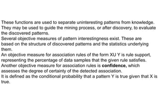 These functions are used to separate uninteresting patterns from knowledge.
They may be used to guide the mining process, or after discovery, to evaluate
the discovered patterns.
Several objective measures of pattern interestingness exist. These are
based on the structure of discovered patterns and the statistics underlying
them.
An objective measure for association rules of the form XU Y is rule support,
representing the percentage of data samples that the given rule satisfies.
Another objective measure for association rules is confidence, which
assesses the degree of certainty of the detected association.
It is defined as the conditional probability that a pattern Y is true given that X is
true.
 