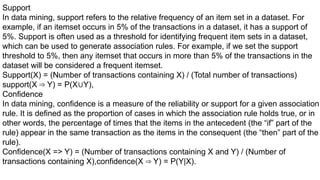 Support
In data mining, support refers to the relative frequency of an item set in a dataset. For
example, if an itemset occurs in 5% of the transactions in a dataset, it has a support of
5%. Support is often used as a threshold for identifying frequent item sets in a dataset,
which can be used to generate association rules. For example, if we set the support
threshold to 5%, then any itemset that occurs in more than 5% of the transactions in the
dataset will be considered a frequent itemset.
Support(X) = (Number of transactions containing X) / (Total number of transactions)
support(X Y) = P(X Y),
⇒ ∪
Confidence
In data mining, confidence is a measure of the reliability or support for a given association
rule. It is defined as the proportion of cases in which the association rule holds true, or in
other words, the percentage of times that the items in the antecedent (the “if” part of the
rule) appear in the same transaction as the items in the consequent (the “then” part of the
rule).
Confidence(X => Y) = (Number of transactions containing X and Y) / (Number of
transactions containing X),confidence(X Y) = P(Y|X).
⇒
 