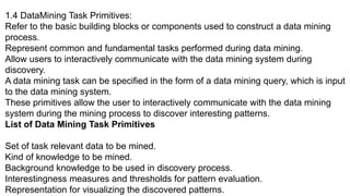1.4 DataMining Task Primitives:
Refer to the basic building blocks or components used to construct a data mining
process.
Represent common and fundamental tasks performed during data mining.
Allow users to interactively communicate with the data mining system during
discovery.
A data mining task can be specified in the form of a data mining query, which is input
to the data mining system.
These primitives allow the user to interactively communicate with the data mining
system during the mining process to discover interesting patterns.
List of Data Mining Task Primitives
Set of task relevant data to be mined.
Kind of knowledge to be mined.
Background knowledge to be used in discovery process.
Interestingness measures and thresholds for pattern evaluation.
Representation for visualizing the discovered patterns.
 