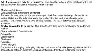 Set of task relevant data to be mined:This specifies the portions of the database or the set
of data in which the user is interested, which includes
TDatabase Attributes
Data Warehouse dimensions of interest
For example, suppose that you are a manager of All Electronics in charge of sales in the
United States and Canada. You would like to study the buying trends of customers in
Canada. Rather than mining on the entire database. These are referred to as relevant
attributes.
Kind of knowledge to be mined: This specifies the data mining functions to be performed,
such as
Characterization& Discrimination
Association
Classification
Clustering
Prediction
Outlier analysis
For instance, if studying the buying habits of customers in Canada, you may choose to mine
associations between customer profiles and the items that these customers like to buy.
 