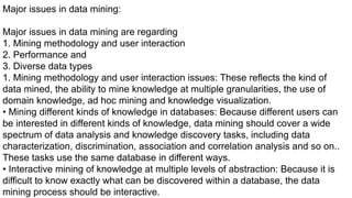 Major issues in data mining:
Major issues in data mining are regarding
1. Mining methodology and user interaction
2. Performance and
3. Diverse data types
1. Mining methodology and user interaction issues: These reflects the kind of
data mined, the ability to mine knowledge at multiple granularities, the use of
domain knowledge, ad hoc mining and knowledge visualization.
• Mining different kinds of knowledge in databases: Because different users can
be interested in different kinds of knowledge, data mining should cover a wide
spectrum of data analysis and knowledge discovery tasks, including data
characterization, discrimination, association and correlation analysis and so on..
These tasks use the same database in different ways.
• Interactive mining of knowledge at multiple levels of abstraction: Because it is
difficult to know exactly what can be discovered within a database, the data
mining process should be interactive.
 