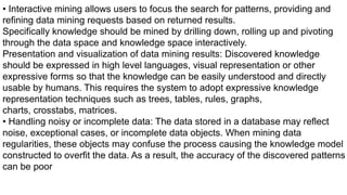 • Interactive mining allows users to focus the search for patterns, providing and
refining data mining requests based on returned results.
Specifically knowledge should be mined by drilling down, rolling up and pivoting
through the data space and knowledge space interactively.
Presentation and visualization of data mining results: Discovered knowledge
should be expressed in high level languages, visual representation or other
expressive forms so that the knowledge can be easily understood and directly
usable by humans. This requires the system to adopt expressive knowledge
representation techniques such as trees, tables, rules, graphs,
charts, crosstabs, matrices.
• Handling noisy or incomplete data: The data stored in a database may reflect
noise, exceptional cases, or incomplete data objects. When mining data
regularities, these objects may confuse the process causing the knowledge model
constructed to overfit the data. As a result, the accuracy of the discovered patterns
can be poor
 