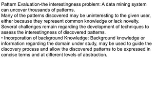 Pattern Evaluation-the interestingness problem: A data mining system
can uncover thousands of patterns.
Many of the patterns discovered may be uninteresting to the given user,
either because they represent common knowledge or lack novelty.
Several challenges remain regarding the development of techniques to
assess the interestingness of discovered patterns.
• Incorporation of background Knowledge: Background knowledge or
information regarding the domain under study, may be used to guide the
discovery process and allow the discovered patterns to be expressed in
concise terms and at different levels of abstraction.
 