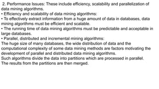 2. Performance Issues: These include efficiency, scalability and parallelization of
data mining algorithms.
• Efficiency and scalability of data mining algorithms:
• To effectively extract information from a huge amount of data in databases, data
mining algorithms must be efficient and scalable.
• The running time of data mining algorithms must be predictable and acceptable in
large databases.
• Parallel, distributed and incremental mining algorithms:
The huge size of many databases, the wide distribution of data and the
computational complexity of some data mining methods are factors motivating the
development of parallel and distributed data mining algorithms.
Such algorithms divide the data into partitions which are processed in parallel.
The results from the partitions are then merged.
 