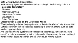 Data Mining System Classification
A data mining system can be classified according to the following criteria −
• Database Technology
• Statistics
• Machine Learning
• Information Science
• Visualization
• Other Disciplines
Classification Based on the Databases Mined
We can classify a data mining system according to the kind of databases mined.
Database system can be classified according to different criteria such as data
models, types of data, etc.
And the data mining system can be classified accordingly.For example, if we
classify a database according to the data model, then we may have a relational,
transactional, object-relational, or data warehouse mining system.
 