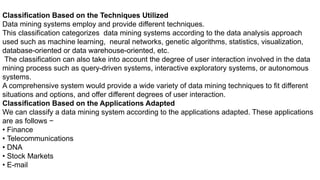 Classification Based on the Techniques Utilized
Data mining systems employ and provide different techniques.
This classification categorizes data mining systems according to the data analysis approach
used such as machine learning, neural networks, genetic algorithms, statistics, visualization,
database-oriented or data warehouse-oriented, etc.
The classification can also take into account the degree of user interaction involved in the data
mining process such as query-driven systems, interactive exploratory systems, or autonomous
systems.
A comprehensive system would provide a wide variety of data mining techniques to fit different
situations and options, and offer different degrees of user interaction.
Classification Based on the Applications Adapted
We can classify a data mining system according to the applications adapted. These applications
are as follows −
• Finance
• Telecommunications
• DNA
• Stock Markets
• E-mail
 