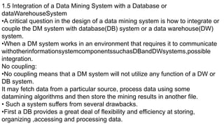 1.5 Integration of a Data Mining System with a Database or
dataWarehouseSystem
•A critical question in the design of a data mining system is how to integrate or
couple the DM system with database(DB) system or a data warehouse(DW)
system.
•When a DM system works in an environment that requires it to communicate
withotherinformationsystemcomponentssuchasDBandDWsystems,possible
integration.
No coupling:
•No coupling means that a DM system will not utilize any function of a DW or
DB system.
It may fetch data from a particular source, process data using some
datamining algorithms and then store the mining results in another file.
• Such a system suffers from several drawbacks.
•First a DB provides a great deal of flexibility and efficiency at storing,
organizing ,accessing and processing data.
 