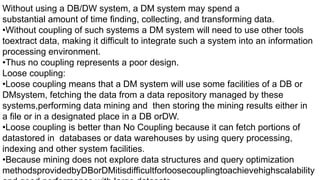 Without using a DB/DW system, a DM system may spend a
substantial amount of time finding, collecting, and transforming data.
•Without coupling of such systems a DM system will need to use other tools
toextract data, making it difficult to integrate such a system into an information
processing environment.
•Thus no coupling represents a poor design.
Loose coupling:
•Loose coupling means that a DM system will use some facilities of a DB or
DMsystem, fetching the data from a data repository managed by these
systems,performing data mining and then storing the mining results either in
a file or in a designated place in a DB orDW.
•Loose coupling is better than No Coupling because it can fetch portions of
datastored in databases or data warehouses by using query processing,
indexing and other system facilities.
•Because mining does not explore data structures and query optimization
methodsprovidedbyDBorDMitisdifficultforloosecouplingtoachievehighscalability
 