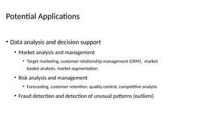 Potential Applications
• Data analysis and decision support
• Market analysis and management
• Target marketing, customer relationship management (CRM), market
basket analysis, market segmentation
• Risk analysis and management
• Forecasting, customer retention, quality control, competitive analysis
• Fraud detection and detection of unusual patterns (outliers)
 