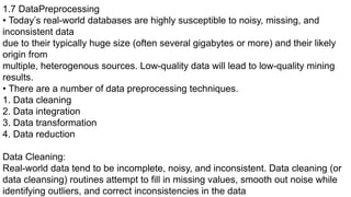 1.7 DataPreprocessing
• Today’s real-world databases are highly susceptible to noisy, missing, and
inconsistent data
due to their typically huge size (often several gigabytes or more) and their likely
origin from
multiple, heterogenous sources. Low-quality data will lead to low-quality mining
results.
• There are a number of data preprocessing techniques.
1. Data cleaning
2. Data integration
3. Data transformation
4. Data reduction
Data Cleaning:
Real-world data tend to be incomplete, noisy, and inconsistent. Data cleaning (or
data cleansing) routines attempt to fill in missing values, smooth out noise while
identifying outliers, and correct inconsistencies in the data
 